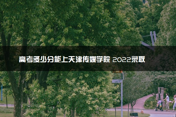 高考多少分能上天津传媒学院 2022录取分数线是多少