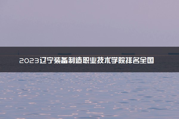 2023辽宁装备制造职业技术学院排名全国第几 最新排位多少名