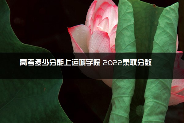 高考多少分能上运城学院 2022录取分数线是多少