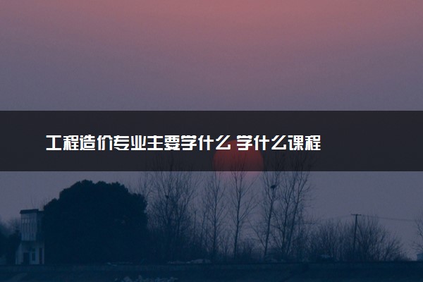 工程造价专业主要学什么 学什么课程