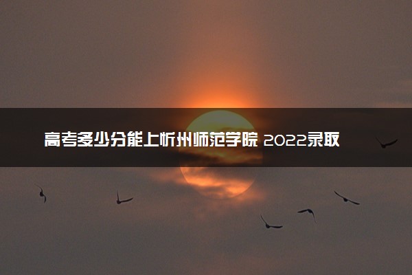 高考多少分能上忻州师范学院 2022录取分数线是多少