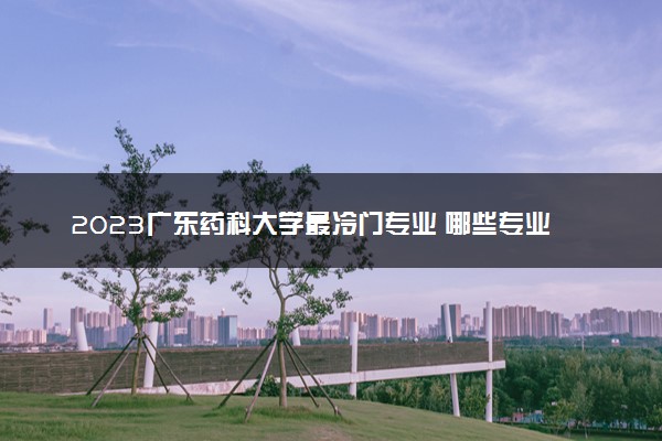 2023广东药科大学最冷门专业 哪些专业有前景