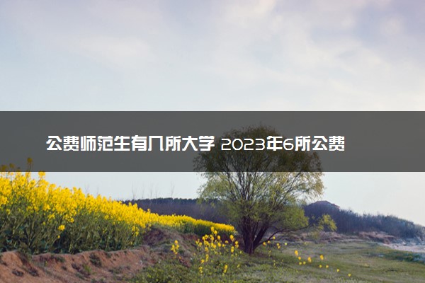 公费师范生有几所大学 2023年6所公费师范大学排名