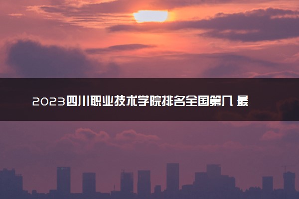 2023四川职业技术学院排名全国第几 最新排位多少名