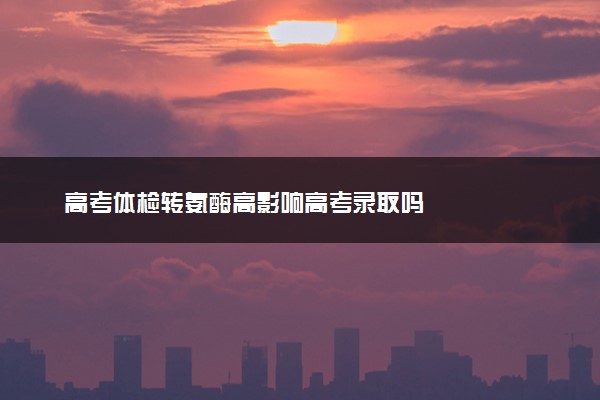 高考体检转氨酶高影响高考录取吗