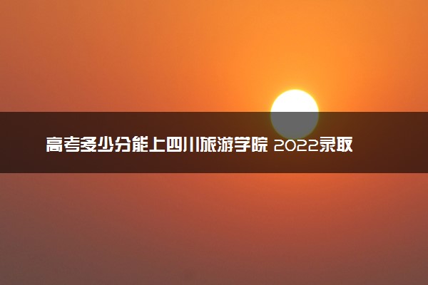 高考多少分能上四川旅游学院 2022录取分数线是多少