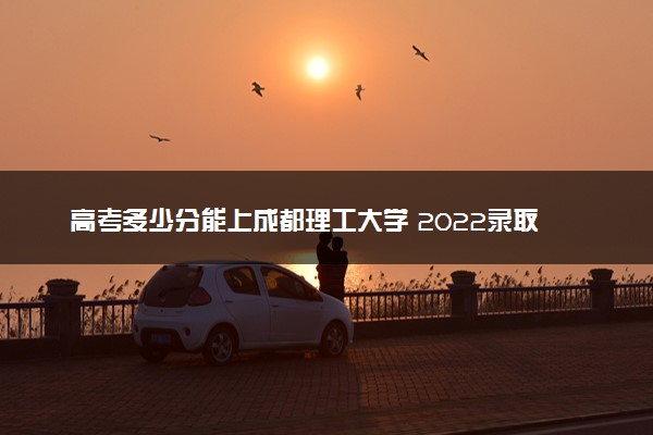 高考多少分能上成都理工大学 2022录取分数线是多少