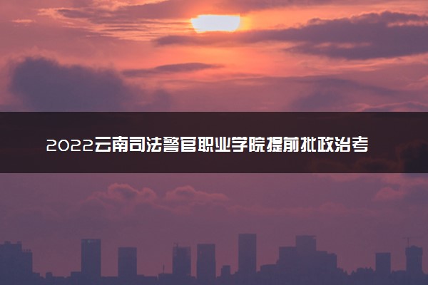 2022云南司法警官职业学院提前批政治考察、面试、体检、体能测试时间