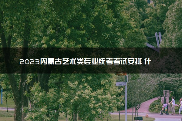 2023内蒙古艺术类专业统考考试安排 什么时候考试