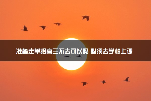 准备走单招高三不去可以吗 必须去学校上课吗