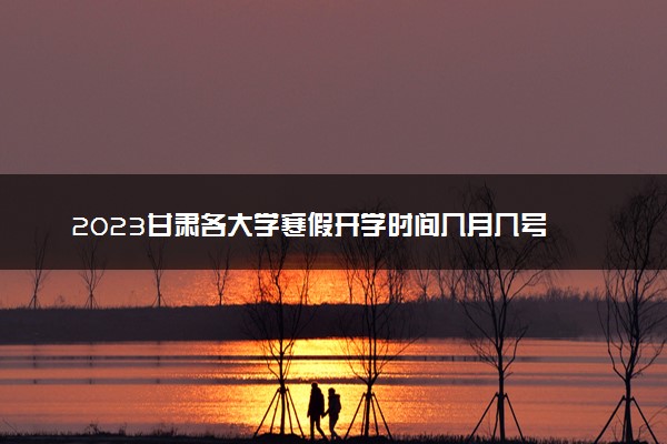 2023甘肃各大学寒假开学时间几月几号 什么时候开学