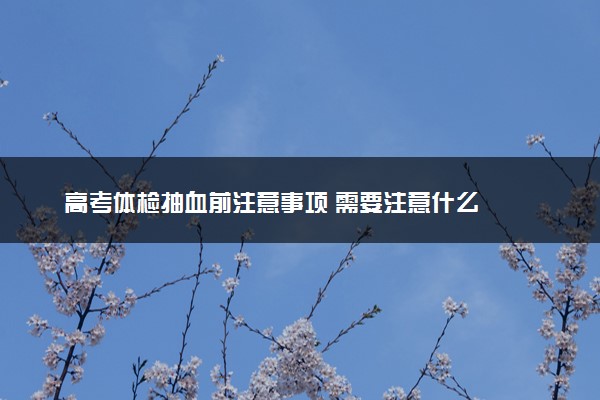 高考体检抽血前注意事项 需要注意什么