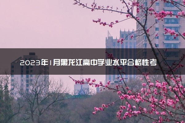 2023年1月黑龙江高中学业水平合格性考试时间 3月几号考试