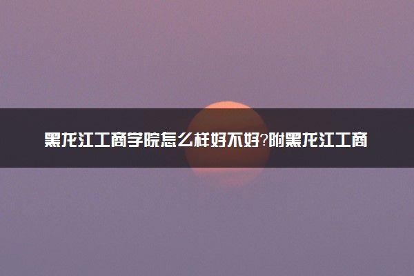 黑龙江工商学院怎么样好不好？附黑龙江工商学院最好的专业排名及王牌专业介绍
