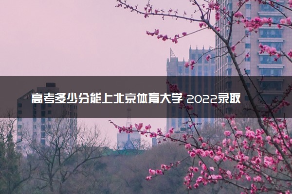 高考多少分能上北京体育大学 2022录取分数线是多少