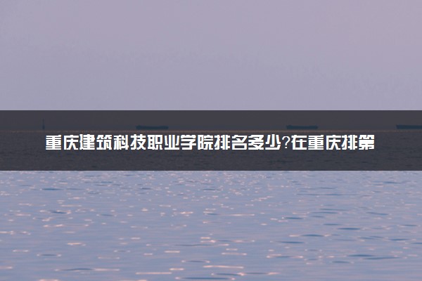 重庆建筑科技职业学院排名多少？在重庆排第几位？怎么样好不好？