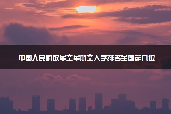 中国人民解放军空军航空大学排名全国第几位？在全国认可度高吗？