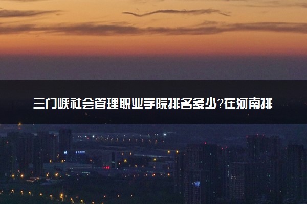 三门峡社会管理职业学院排名多少？在河南排第几位？怎么样好不好？