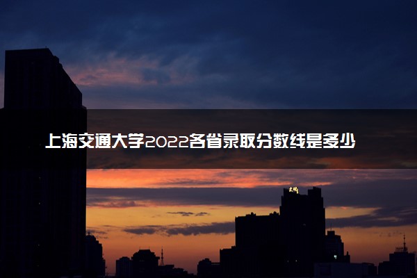 上海交通大学2022各省录取分数线是多少 投档最低分及位次
