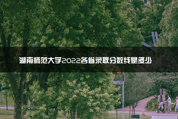 湖南师范大学2022各省录取分数线是多少 投档最低分及位次