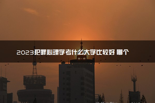 2023犯罪心理学考什么大学比较好 哪个大学实力强