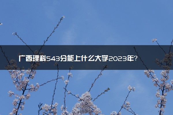 广西理科543分能上什么大学2023年？附高考五百四十三分可以报考的学校