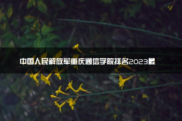 中国人民解放军重庆通信学院排名2023最新排名表：排名全国第几位？附录取分数线