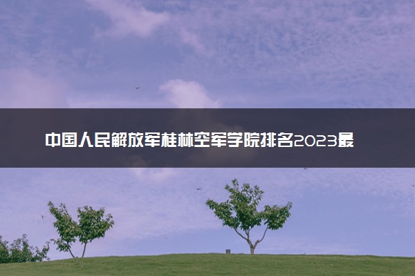 中国人民解放军桂林空军学院排名2023最新排名表：排名全国第几位？附录取分数线