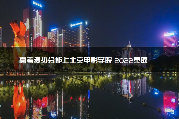 高考多少分能上北京电影学院 2022录取分数线是多少