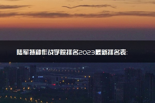 陆军特种作战学院排名2023最新排名表：排名全国第几位？附录取分数线