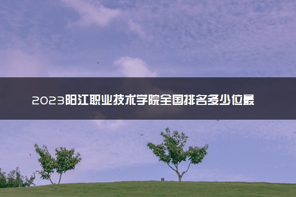 2023阳江职业技术学院全国排名多少位最新 国内第几名