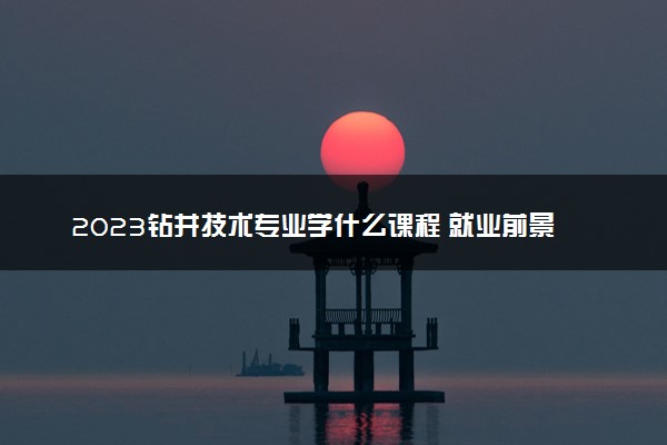 2023钻井技术专业学什么课程 就业前景及方向