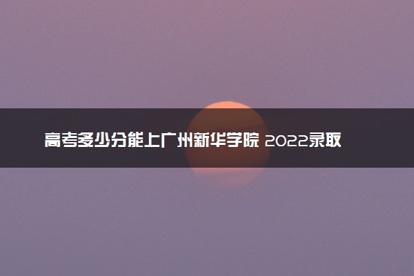 高考多少分能上广州新华学院 2022录取分数线是多少
