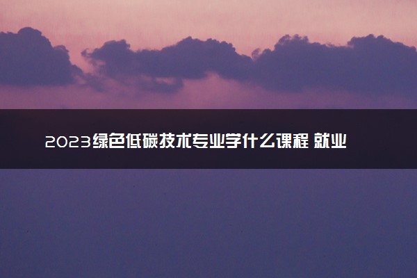 2023绿色低碳技术专业学什么课程 就业前景及方向