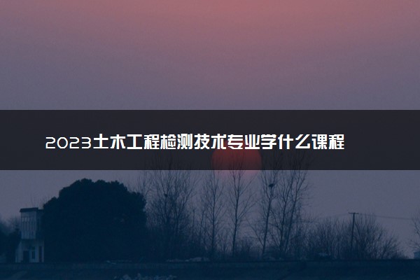 2023土木工程检测技术专业学什么课程 就业前景及方向