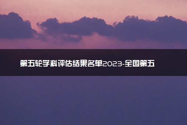 第五轮学科评估结果名单2023-全国第五轮学科评估结果公布排名（结果公示）