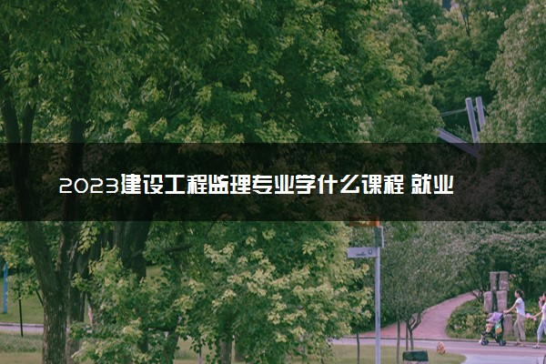 2023建设工程监理专业学什么课程 就业前景及方向