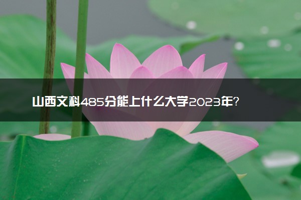 山西文科485分能上什么大学2023年？附高考四百八十五分可以报考的学校