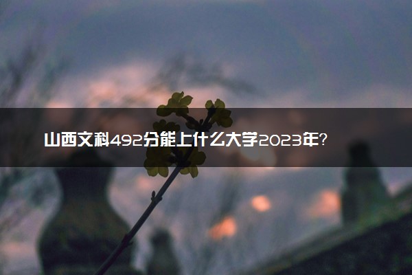 山西文科492分能上什么大学2023年？附高考四百九十二分可以报考的学校