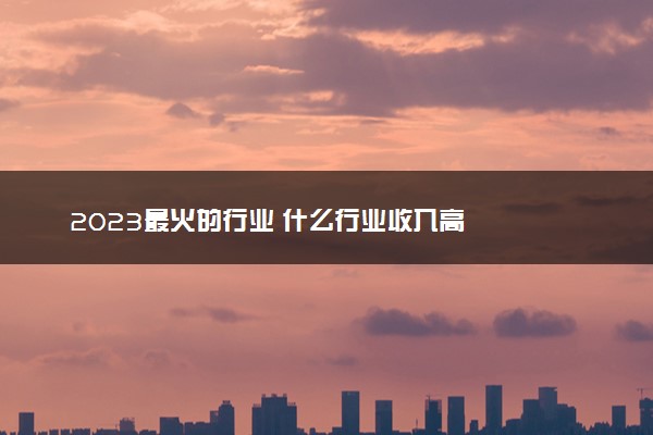 2023最火的行业 什么行业收入高