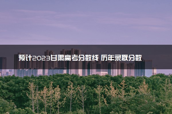 预计2023甘肃高考分数线 历年录取分数线是多少