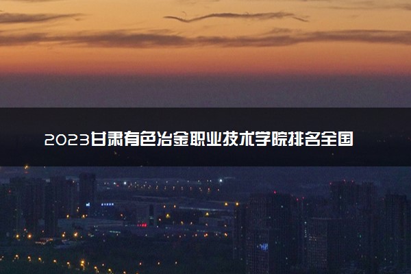 2023甘肃有色冶金职业技术学院排名全国第几 最新排位多少名