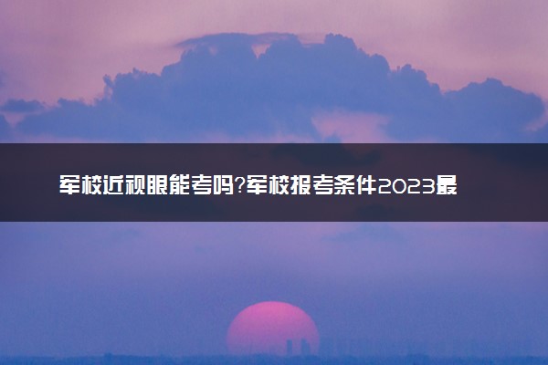 军校近视眼能考吗？军校报考条件2023最新政策解读