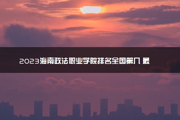 2023海南政法职业学院排名全国第几 最新排位多少名