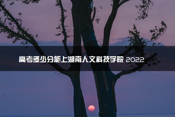 高考多少分能上湖南人文科技学院 2022录取分数线是多少