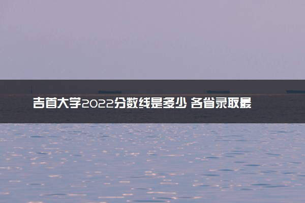 吉首大学2022分数线是多少 各省录取最低分及位次