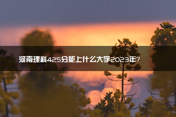 河南理科425分能上什么大学2023年？附高考四百二十五分可以报考的学校