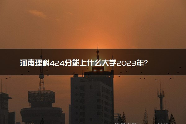 河南理科424分能上什么大学2023年？附高考四百二十四分可以报考的学校