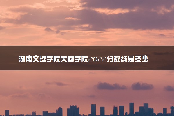 湖南文理学院芙蓉学院2022分数线是多少 各省录取最低分及位次