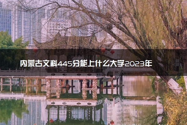 内蒙古文科445分能上什么大学2023年？附高考四百四十五分可以报考的学校